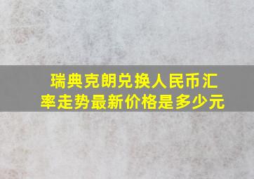 瑞典克朗兑换人民币汇率走势最新价格是多少元