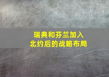 瑞典和芬兰加入北约后的战略布局