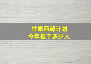 甘肃西部计划今年报了多少人