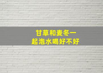 甘草和麦冬一起泡水喝好不好