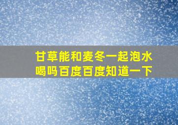 甘草能和麦冬一起泡水喝吗百度百度知道一下