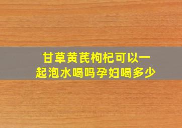 甘草黄芪枸杞可以一起泡水喝吗孕妇喝多少