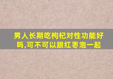 男人长期吃枸杞对性功能好吗,可不可以跟红枣泡一起