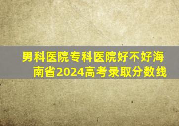 男科医院专科医院好不好海南省2024高考录取分数线