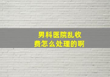 男科医院乱收费怎么处理的啊