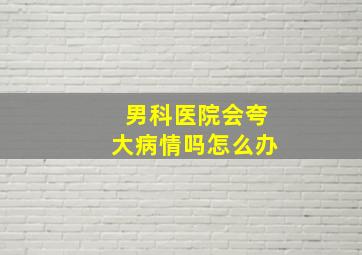 男科医院会夸大病情吗怎么办