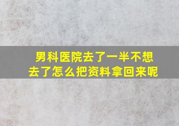 男科医院去了一半不想去了怎么把资料拿回来呢