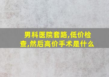 男科医院套路,低价检查,然后高价手术是什么