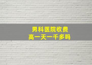 男科医院收费高一天一千多吗