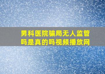 男科医院骗局无人监管吗是真的吗视频播放网