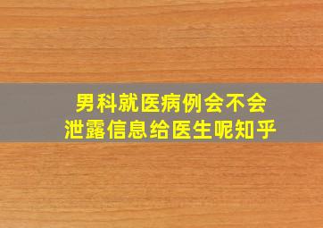 男科就医病例会不会泄露信息给医生呢知乎