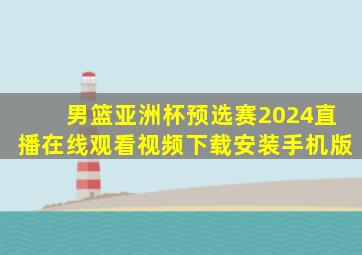 男篮亚洲杯预选赛2024直播在线观看视频下载安装手机版