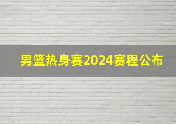 男篮热身赛2024赛程公布