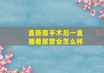 直肠癌手术后一直插着尿管会怎么样