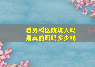 看男科医院坑人吗是真的吗吗多少钱