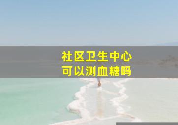 社区卫生中心可以测血糖吗