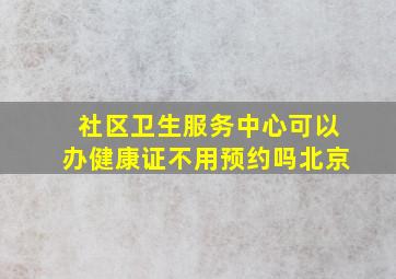 社区卫生服务中心可以办健康证不用预约吗北京