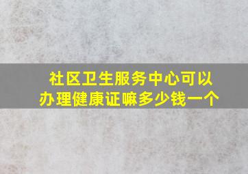 社区卫生服务中心可以办理健康证嘛多少钱一个