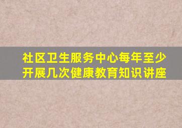 社区卫生服务中心每年至少开展几次健康教育知识讲座