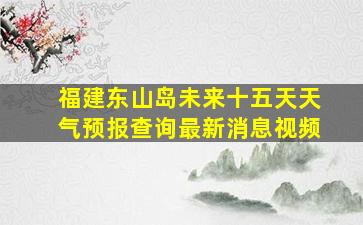 福建东山岛未来十五天天气预报查询最新消息视频