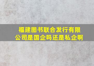 福建图书联合发行有限公司是国企吗还是私企啊