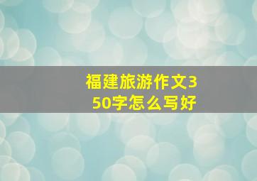 福建旅游作文350字怎么写好