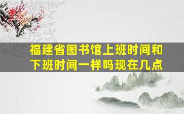 福建省图书馆上班时间和下班时间一样吗现在几点