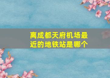 离成都天府机场最近的地铁站是哪个