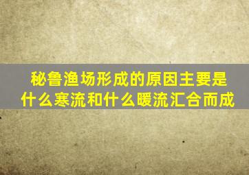 秘鲁渔场形成的原因主要是什么寒流和什么暖流汇合而成