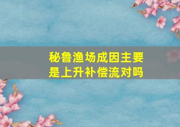 秘鲁渔场成因主要是上升补偿流对吗