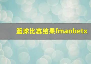 篮球比赛结果fmanbetx