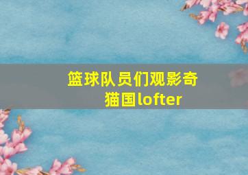 篮球队员们观影奇猫国lofter