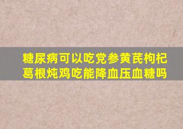 糖尿病可以吃党参黄芪枸杞葛根炖鸡吃能降血压血糖吗