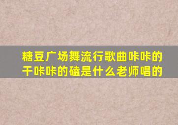 糖豆广场舞流行歌曲咔咔的干咔咔的磕是什么老师唱的