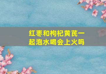 红枣和枸杞黄芪一起泡水喝会上火吗