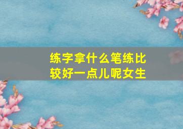 练字拿什么笔练比较好一点儿呢女生