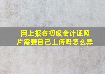 网上报名初级会计证照片需要自己上传吗怎么弄