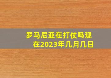 罗马尼亚在打仗吗现在2023年几月几日