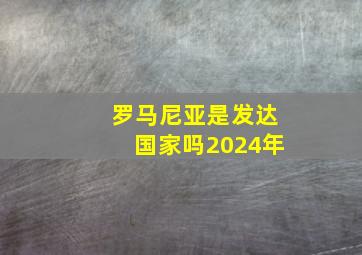 罗马尼亚是发达国家吗2024年