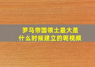 罗马帝国领土最大是什么时候建立的呢视频