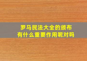 罗马民法大全的颁布有什么重要作用呢对吗