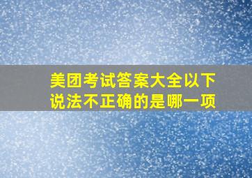 美团考试答案大全以下说法不正确的是哪一项