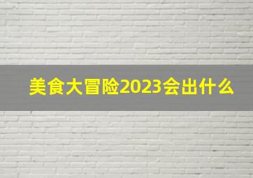 美食大冒险2023会出什么