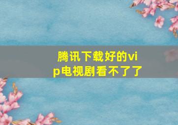 腾讯下载好的vip电视剧看不了了