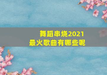 舞蹈串烧2021最火歌曲有哪些呢