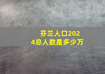 芬兰人口2024总人数是多少万