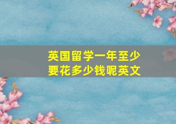 英国留学一年至少要花多少钱呢英文