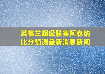 英格兰超级联赛阿森纳比分预测最新消息新闻