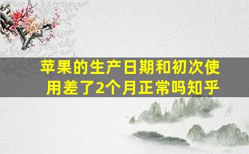 苹果的生产日期和初次使用差了2个月正常吗知乎