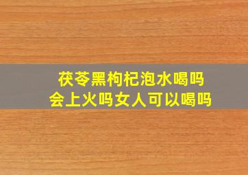 茯苓黑枸杞泡水喝吗会上火吗女人可以喝吗